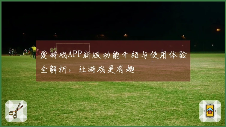 爱游戏APP新版功能介绍与使用体验全解析，让游戏更有趣