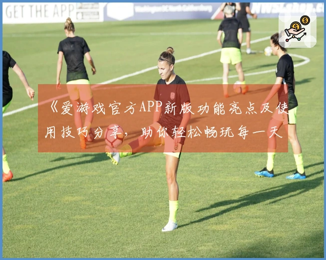 《爱游戏官方APP新版功能亮点及使用技巧分享,助你轻松畅玩每一天》